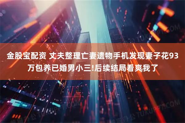 金股宝配资 丈夫整理亡妻遗物手机发现妻子花93万包养已婚男小三!后续结局看爽我了