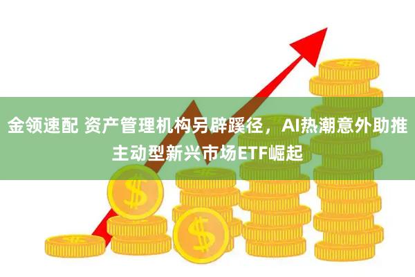 金领速配 资产管理机构另辟蹊径，AI热潮意外助推主动型新兴市场ETF崛起